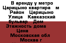 В аренду у метро Царицыно квартира 40м2 › Район ­ Царицыно › Улица ­ Кавказский бульвар › Дом ­ 22 › Этажность дома ­ 15 › Цена ­ 30 000 - Московская обл., Москва г. Недвижимость » Квартиры аренда   . Московская обл.